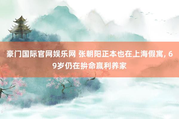 豪门国际官网娱乐网 张朝阳正本也在上海假寓， 69岁仍在拚命赢利养家