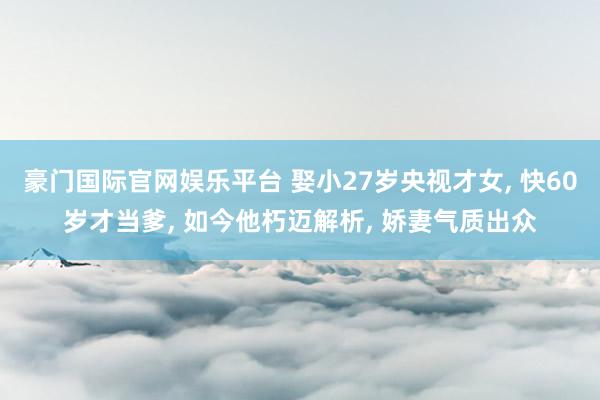 豪门国际官网娱乐平台 娶小27岁央视才女， 快60岁才当爹， 如今他朽迈解析， 娇妻气质出众