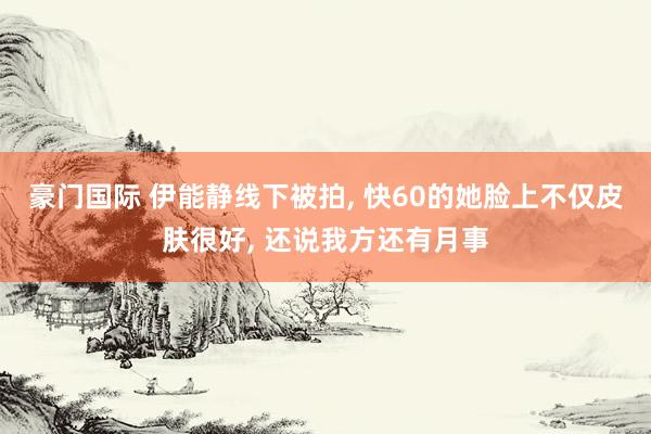 豪门国际 伊能静线下被拍, 快60的她脸上不仅皮肤很好, 还说我方还有月事