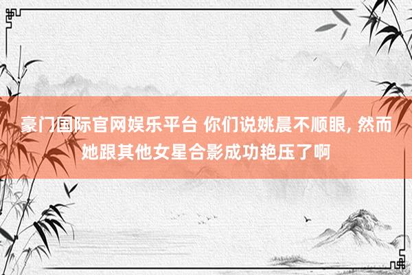 豪门国际官网娱乐平台 你们说姚晨不顺眼，<a href=