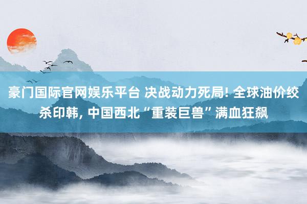 豪门国际官网娱乐平台 决战动力死局! 全球油价绞杀印韩， 中国西北“重装巨兽”满血狂飙