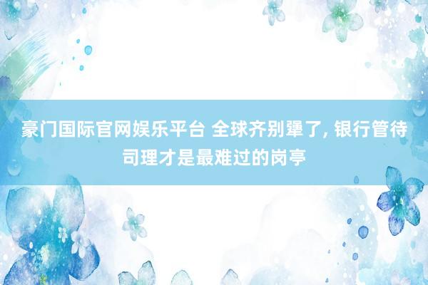 豪门国际官网娱乐平台 全球齐别犟了， 银行管待司理才是最难过的岗亭