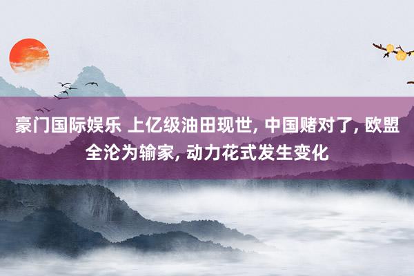 豪门国际娱乐 上亿级油田现世, 中国赌对了, 欧盟全沦为输家, 动力花式发生变化