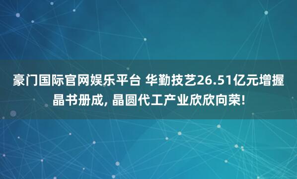 豪门国际官网娱乐平台 华勤技艺26.51亿元增握晶书册成， 晶圆代工产业欣欣向荣!