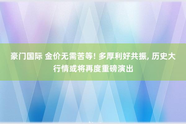 豪门国际 金价无需苦等! 多厚利好共振, 历史大行情或将再度重磅演出