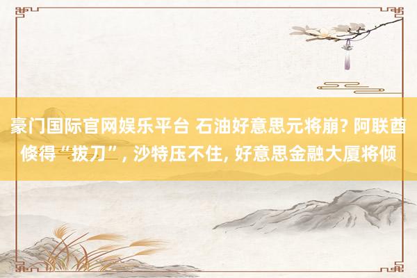 豪门国际官网娱乐平台 石油好意思元将崩? 阿联酋倏得“拔刀”, 沙特压不住, 好意思金融大厦将倾