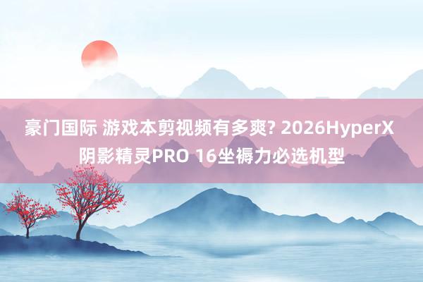 豪门国际 游戏本剪视频有多爽? 2026HyperX 阴影精灵PRO 16坐褥力必选机型