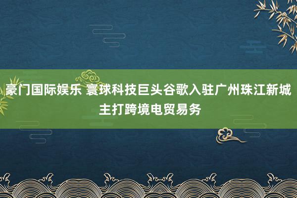 豪门国际娱乐 寰球科技巨头谷歌入驻广州珠江新城 主打跨境电贸易务