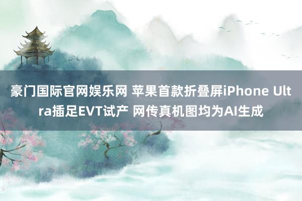 豪门国际官网娱乐网 苹果首款折叠屏iPhone Ultra插足EVT试产 网传真机图均为AI生成