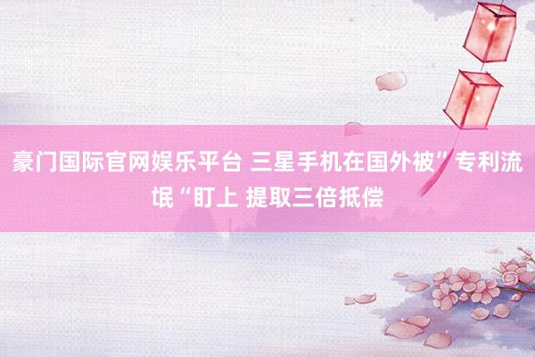 豪门国际官网娱乐平台 三星手机在国外被”专利流氓“盯上 提取三倍抵偿