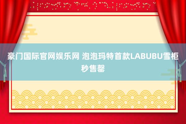豪门国际官网娱乐网 泡泡玛特首款LABUBU雪柜秒售罄