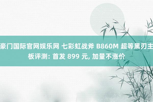 豪门国际官网娱乐网 七彩虹战斧 B860M 超等黑刃主板评测: 首发 899 元， 加量不涨价