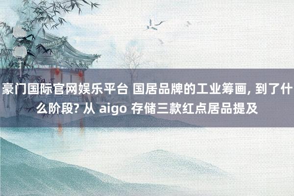 豪门国际官网娱乐平台 国居品牌的工业筹画, 到了什么阶段? 从 aigo 存储三款红点居品提及