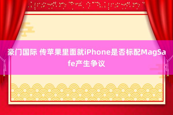 豪门国际 传苹果里面就iPhone是否标配MagSafe产生争议