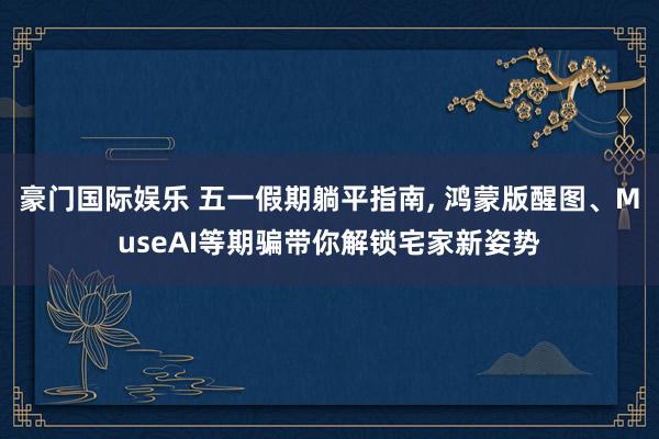 豪门国际娱乐 五一假期躺平指南， 鸿蒙版醒图、MuseAI等期骗带你解锁宅家新姿势