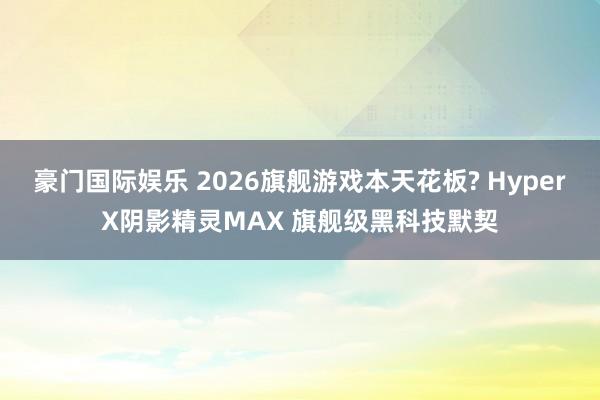 豪门国际娱乐 2026旗舰游戏本天花板? HyperX阴影精灵MAX 旗舰级黑科技默契