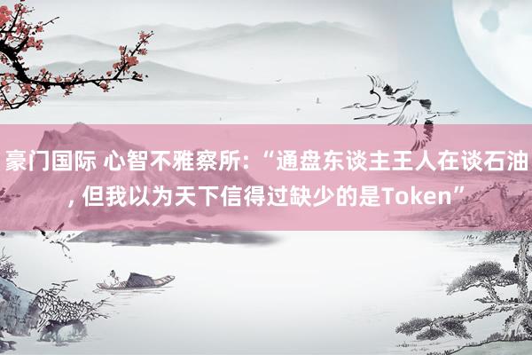 豪门国际 心智不雅察所: “通盘东谈主王人在谈石油， 但我以为天下信得过缺少的是Token”