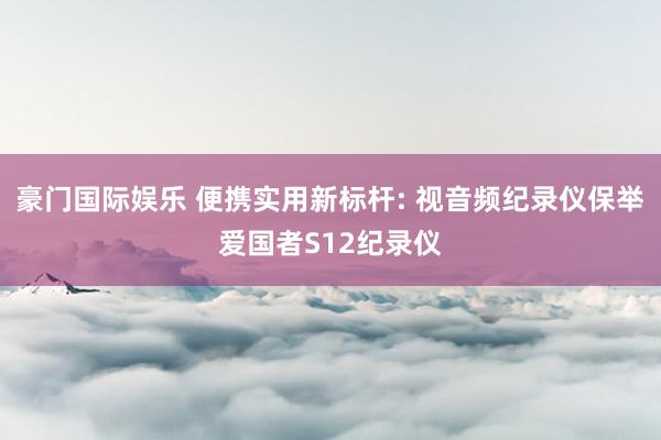 豪门国际娱乐 便携实用新标杆: 视音频纪录仪保举爱国者S12纪录仪