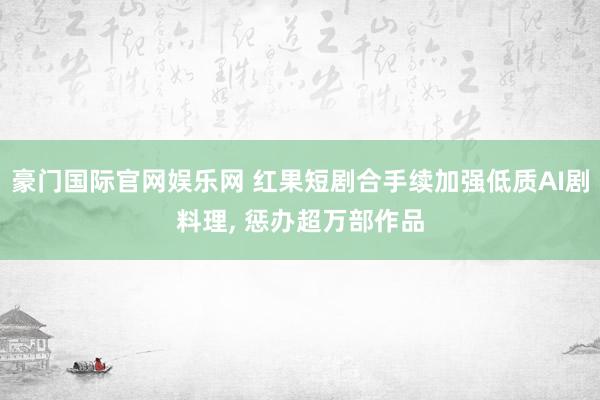 豪门国际官网娱乐网 红果短剧合手续加强低质AI剧料理， 惩办超万部作品
