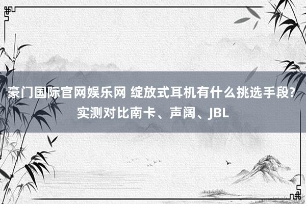 豪门国际官网娱乐网 绽放式耳机有什么挑选手段? 实测对比南卡、声阔、JBL