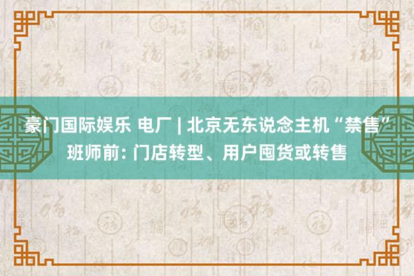 豪门国际娱乐 电厂 | 北京无东说念主机“禁售”班师前: 门店转型、用户囤货或转售