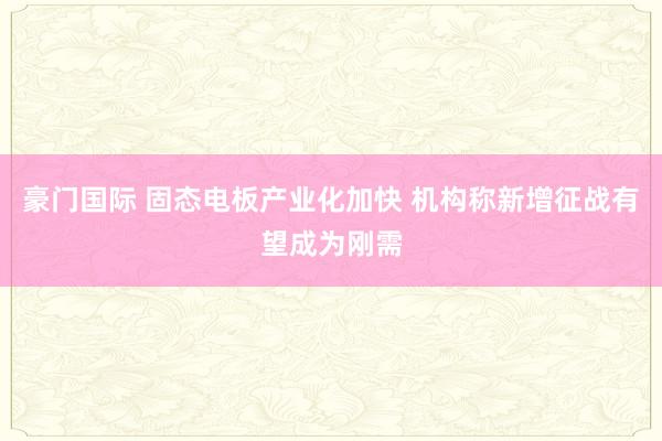 豪门国际 固态电板产业化加快 机构称新增征战有望成为刚需