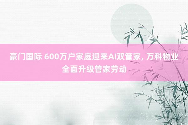 豪门国际 600万户家庭迎来AI双管家， 万科物业全面升级管家劳动