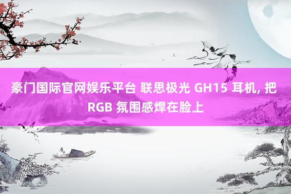 豪门国际官网娱乐平台 联思极光 GH15 耳机， 把 RGB 氛围感焊在脸上