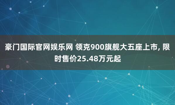 豪门国际官网娱乐网 领克900旗舰大五座上市， 限时售价25.48万元起
