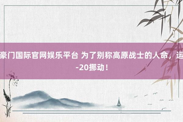 豪门国际官网娱乐平台 为了别称高原战士的人命，运-20挪动！
