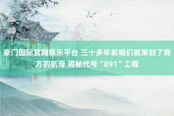 豪门国际官网娱乐平台 三十多年前咱们就策划了我方的航母 揭秘代号“891”工程