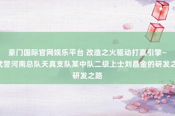 豪门国际官网娱乐平台 改造之火驱动打赢引擎——武警河南总队天真支队某中队二级上士刘昌金的研发之路