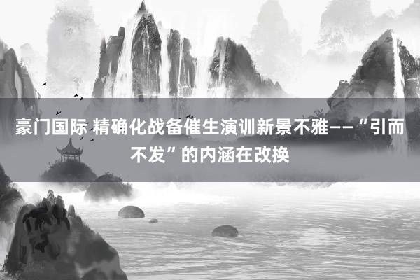 豪门国际 精确化战备催生演训新景不雅——“引而不发”的内涵在改换