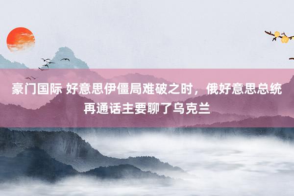 豪门国际 好意思伊僵局难破之时，俄好意思总统再通话主要聊了乌克兰