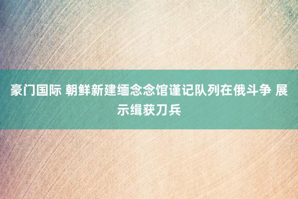 豪门国际 朝鲜新建缅念念馆谨记队列在俄斗争 展示缉获刀兵