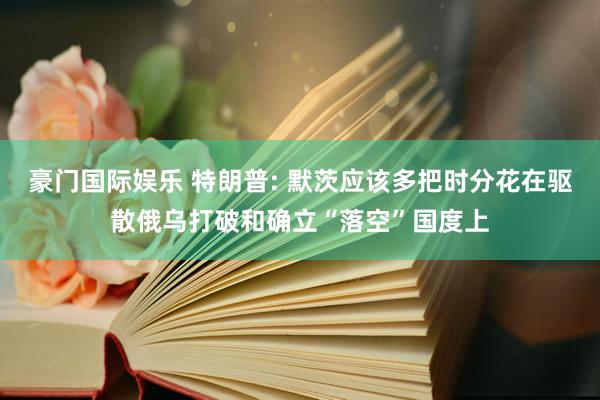 豪门国际娱乐 特朗普: 默茨应该多把时分花在驱散俄乌打破和确立“落空”国度上
