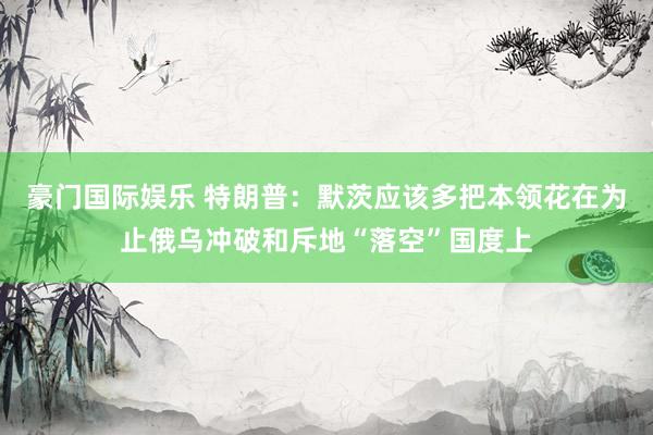 豪门国际娱乐 特朗普：默茨应该多把本领花在为止俄乌冲破和斥地“落空”国度上