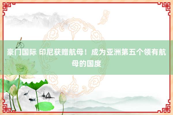豪门国际 印尼获赠航母！成为亚洲第五个领有航母的国度