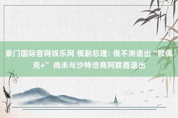 豪门国际官网娱乐网 俄副总理: 俄不测退出“欧佩克+” 尚未与沙特洽商阿联酋退出