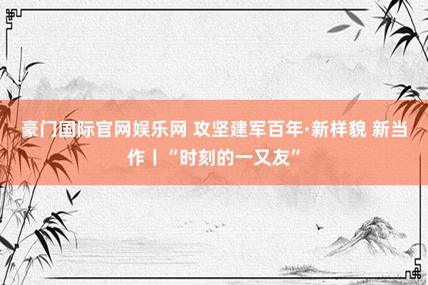 豪门国际官网娱乐网 攻坚建军百年·新样貌 新当作丨“时刻的一又友”
