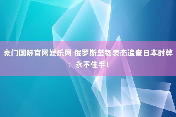 豪门国际官网娱乐网 俄罗斯坚韧表态追查日本时弊：永不住手！