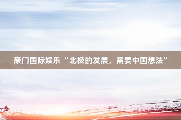 豪门国际娱乐 “北极的发展，需要中国想法”