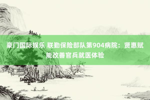 豪门国际娱乐 联勤保险部队第904病院：贤惠赋能改善官兵就医体验