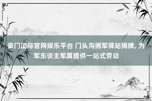 豪门国际官网娱乐平台 门头沟拥军驿站揭牌， 为军东谈主军属提供一站式劳动