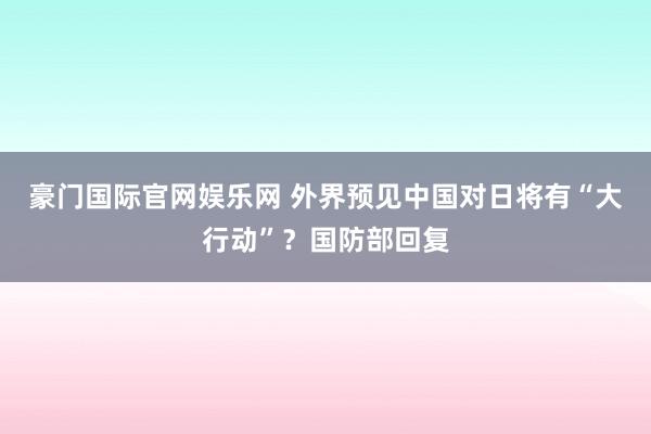 豪门国际官网娱乐网 外界预见中国对日将有“大行动”？国防部回复