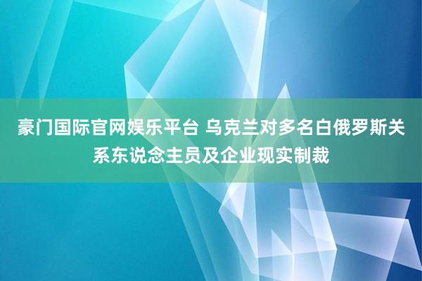 豪门国际官网娱乐平台 乌克兰对多名白俄罗斯关系东说念主员及企业现实制裁