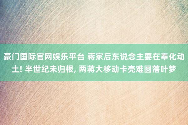 豪门国际官网娱乐平台 蒋家后东说念主要在奉化动土! 半世纪未归根， 两蒋大移动卡壳难圆落叶梦