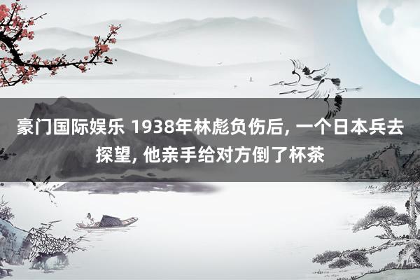 豪门国际娱乐 1938年林彪负伤后， 一个日本兵去探望， 他亲手给对方倒了杯茶