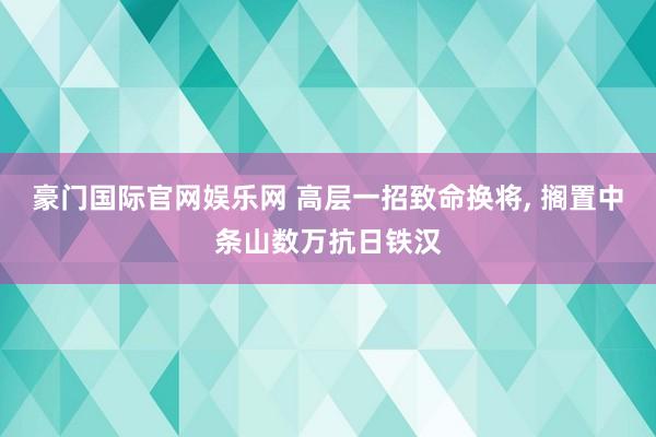 豪门国际官网娱乐网 高层一招致命换将， 搁置中条山数万抗日铁汉
