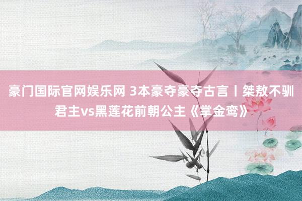 豪门国际官网娱乐网 3本豪夺豪夺古言丨桀敖不驯君主vs黑莲花前朝公主《掌金鸾》